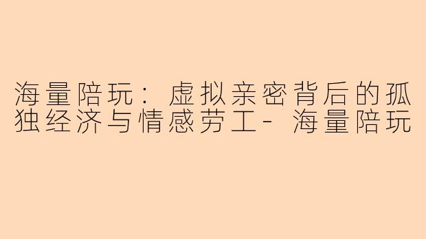 海量陪玩：虚拟亲密背后的孤独经济与情感劳工-海量陪玩