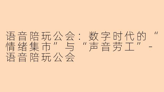 语音陪玩公会：数字时代的“情绪集市”与“声音劳工”-语音陪玩公会