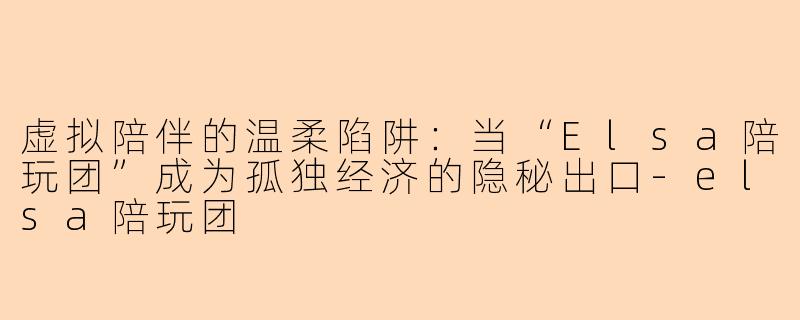 虚拟陪伴的温柔陷阱:当“Elsa陪玩团”成为孤独经济的隐秘出口-elsa陪玩团