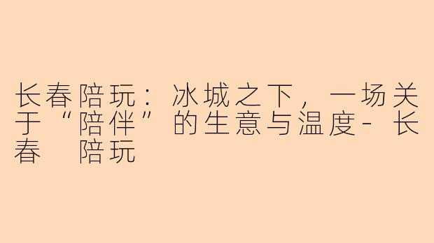 长春陪玩：冰城之下，一场关于“陪伴”的生意与温度-长春 陪玩
