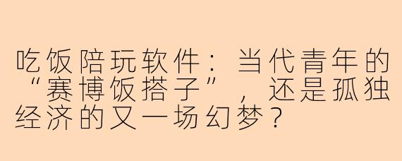 吃饭陪玩软件:当代青年的“赛博饭搭子”,还是孤独经济的又一场幻梦?