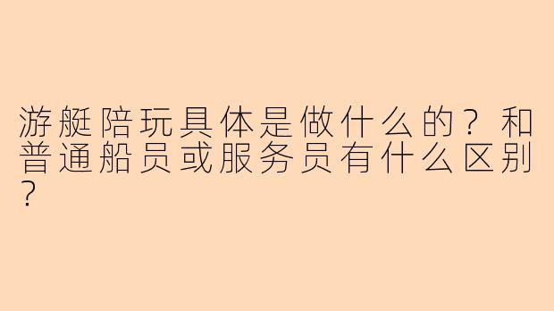 游艇陪玩具体是做什么的?和普通船员或服务员有什么区别?