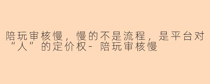陪玩审核慢,慢的不是流程,是平台对“人”的定价权-陪玩审核慢
