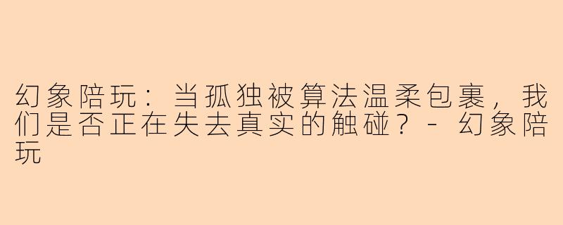 幻象陪玩:当孤独被算法温柔包裹,我们是否正在失去真实的触碰?-幻象陪玩