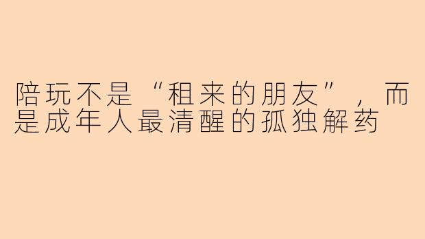 陪玩不是“租来的朋友”，而是成年人最清醒的孤独解药