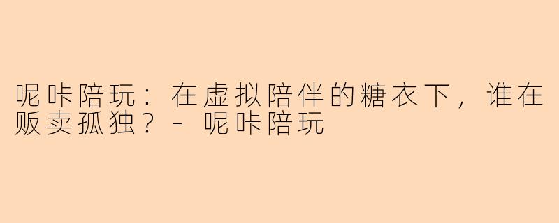 呢咔陪玩：在虚拟陪伴的糖衣下，谁在贩卖孤独？