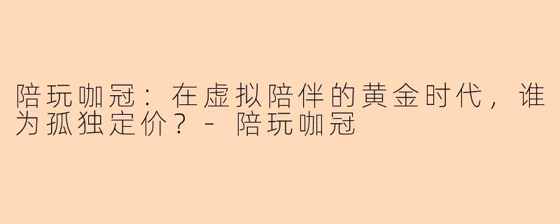 陪玩咖冠:在虚拟陪伴的黄金时代,谁为孤独定价?-陪玩咖冠
