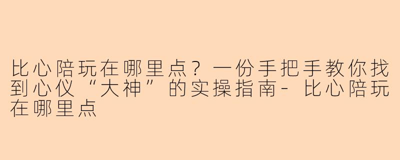 比心陪玩在哪里点?一份手把手教你找到心仪“大神”的实操指南-比心陪玩在哪里点