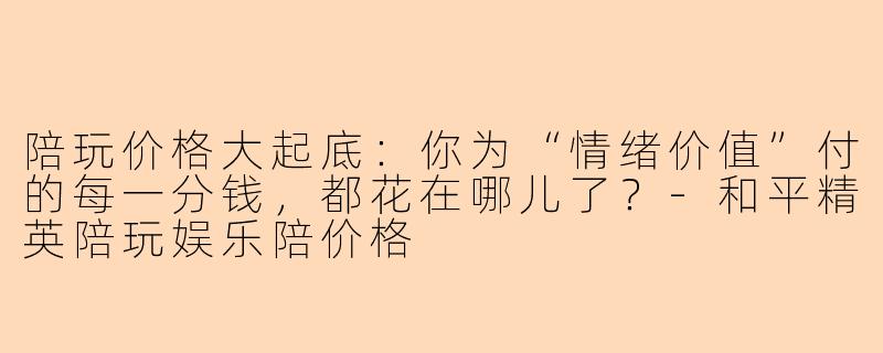 陪玩价格大起底：你为“情绪价值”付的每一分钱，都花在哪儿了？-和平精英陪玩娱乐陪价格