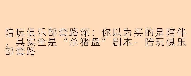 陪玩俱乐部套路深:你以为买的是陪伴,其实全是“杀猪盘”剧本-陪玩俱乐部套路
