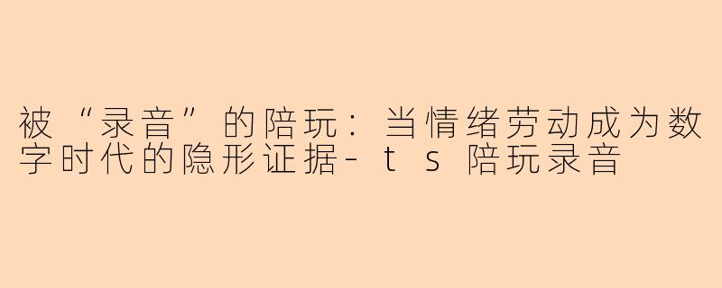 被“录音”的陪玩:当情绪劳动成为数字时代的隐形证据-ts陪玩录音