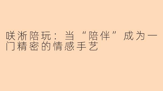 咲淅陪玩:当“陪伴”成为一门精密的情感手艺