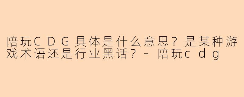 陪玩CDG具体是什么意思?是某种游戏术语还是行业黑话?-陪玩cdg