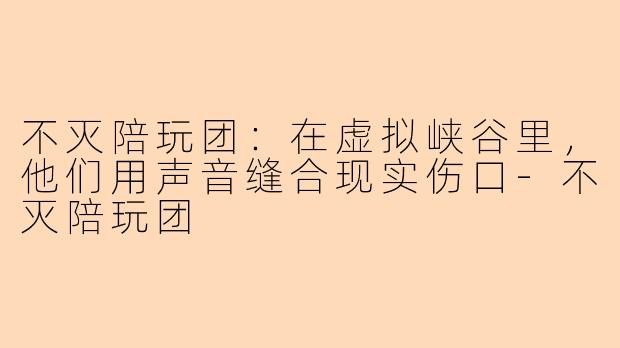 不灭陪玩团:在虚拟峡谷里,他们用声音缝合现实伤口-不灭陪玩团