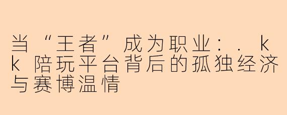 当“王者”成为职业:.kk陪玩平台背后的孤独经济与赛博温情