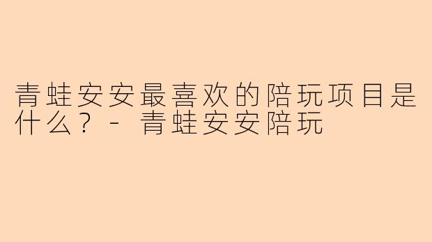 青蛙安安最喜欢的陪玩项目是什么？-青蛙安安陪玩