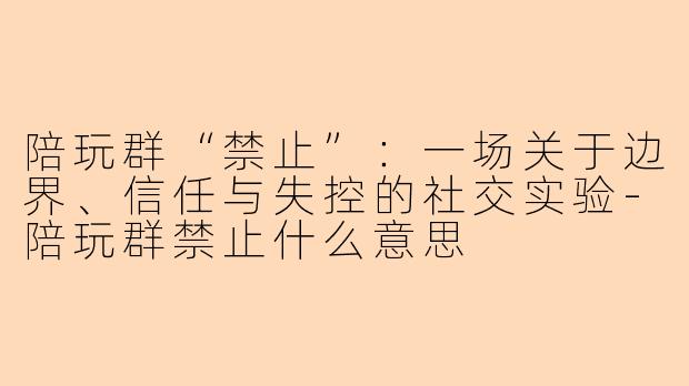 陪玩群“禁止”:一场关于边界、信任与失控的社交实验-陪玩群禁止什么意思