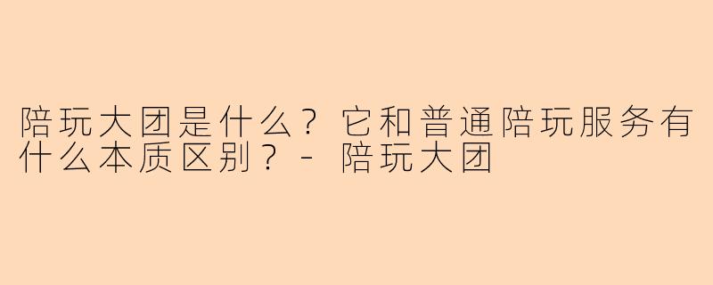 陪玩大团是什么?它和普通陪玩服务有什么本质区别?-陪玩大团