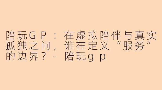 陪玩GP:在虚拟陪伴与真实孤独之间,谁在定义“服务”的边界?-陪玩gp