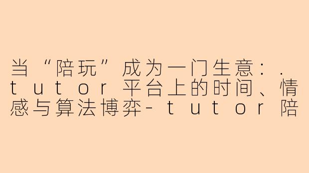 当“陪玩”成为一门生意:.tutor平台上的时间、情感与算法博弈-tutor陪玩