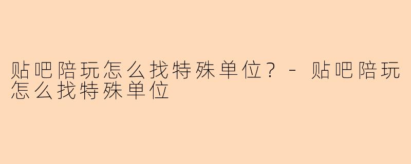 贴吧陪玩怎么找特殊单位?-贴吧陪玩怎么找特殊单位