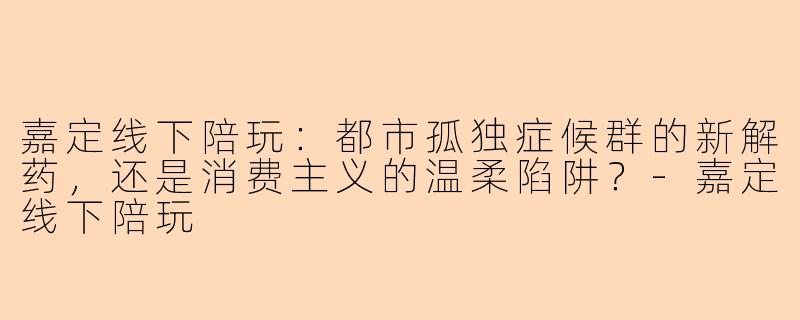 嘉定线下陪玩:都市孤独症候群的新解药,还是消费主义的温柔陷阱?-嘉定线下陪玩
