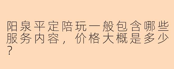 阳泉平定陪玩一般包含哪些服务内容，价格大概是多少？
