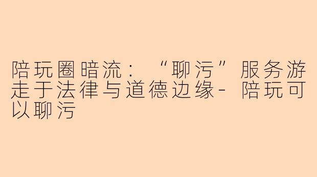 陪玩圈暗流:“聊污”服务游走于法律与道德边缘-陪玩可以聊污