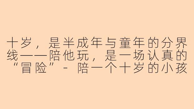 十岁,是半成年与童年的分界线——陪他玩,是一场认真的“冒险”-陪一个十岁的小孩玩什么