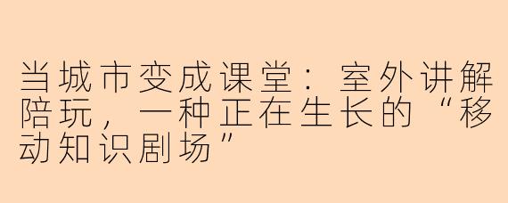 当城市变成课堂：室外讲解陪玩，一种正在生长的“移动知识剧场”