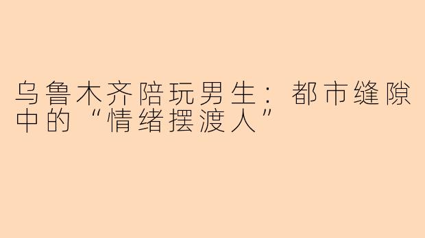 乌鲁木齐陪玩男生:都市缝隙中的“情绪摆渡人”