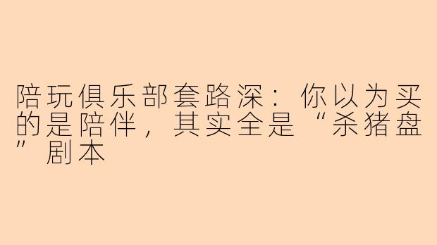 陪玩俱乐部套路深:你以为买的是陪伴,其实全是“杀猪盘”剧本