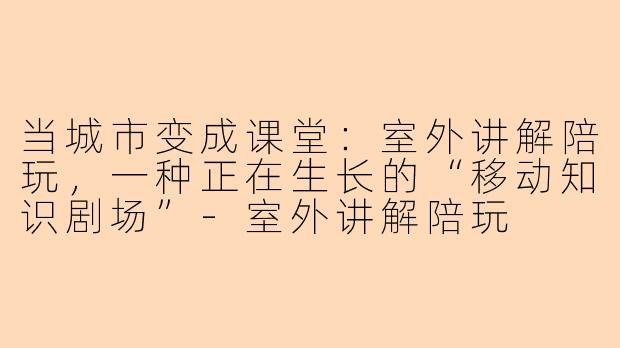 当城市变成课堂：室外讲解陪玩，一种正在生长的“移动知识剧场”-室外讲解陪玩