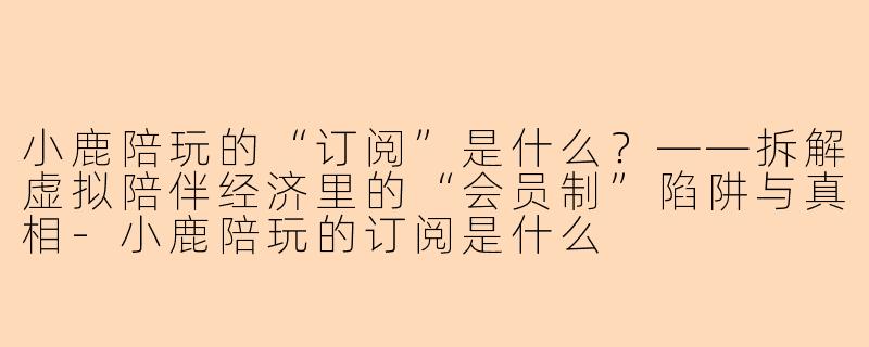 小鹿陪玩的“订阅”是什么?——拆解虚拟陪伴经济里的“会员制”陷阱与真相-小鹿陪玩的订阅是什么