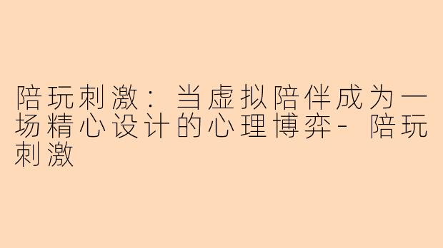 陪玩刺激:当虚拟陪伴成为一场精心设计的心理博弈-陪玩刺激