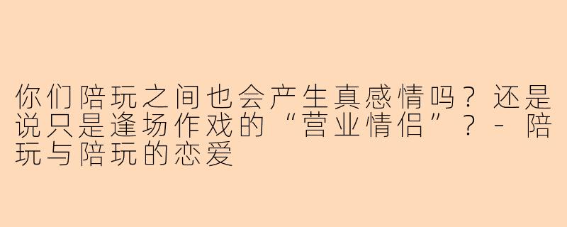 你们陪玩之间也会产生真感情吗?还是说只是逢场作戏的“营业情侣”?-陪玩与陪玩的恋爱