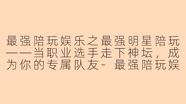 最强陪玩娱乐之最强明星陪玩——当职业选手走下神坛,成为你的专属队友-最强陪玩娱乐之最强明星陪玩