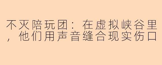 不灭陪玩团:在虚拟峡谷里,他们用声音缝合现实伤口