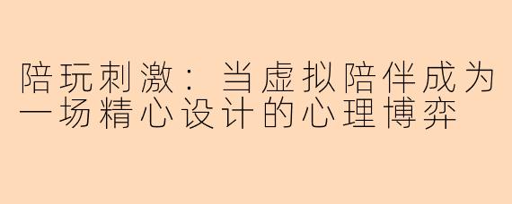 陪玩刺激:当虚拟陪伴成为一场精心设计的心理博弈