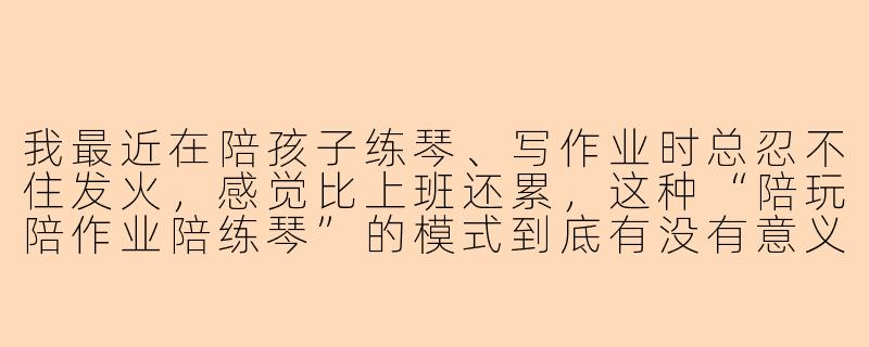 我最近在陪孩子练琴、写作业时总忍不住发火,感觉比上班还累,这种“陪玩陪作业陪练琴”的模式到底有没有意义?我该怎么调整心态?-陪玩陪作业陪练琴
