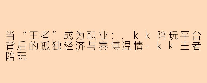 当“王者”成为职业:.kk陪玩平台背后的孤独经济与赛博温情-kk王者陪玩