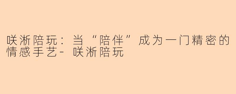 咲淅陪玩:当“陪伴”成为一门精密的情感手艺-咲淅陪玩