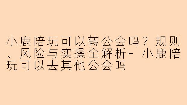 小鹿陪玩可以转公会吗?规则、风险与实操全解析-小鹿陪玩可以去其他公会吗