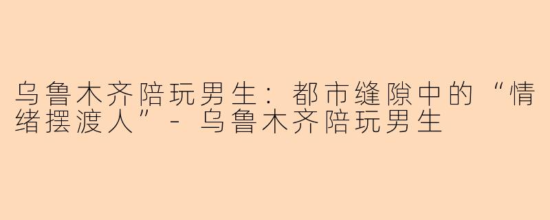 乌鲁木齐陪玩男生:都市缝隙中的“情绪摆渡人”-乌鲁木齐陪玩男生