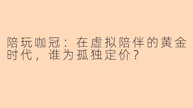 陪玩咖冠:在虚拟陪伴的黄金时代,谁为孤独定价?
