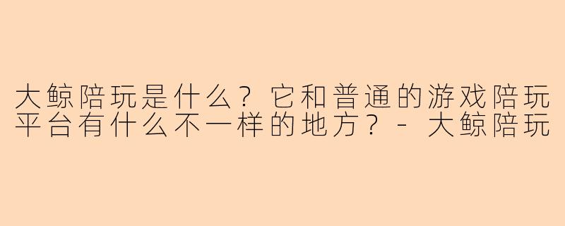 大鲸陪玩是什么?它和普通的游戏陪玩平台有什么不一样的地方?-大鲸陪玩