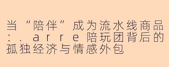 当“陪伴”成为流水线商品:.arre陪玩团背后的孤独经济与情感外包