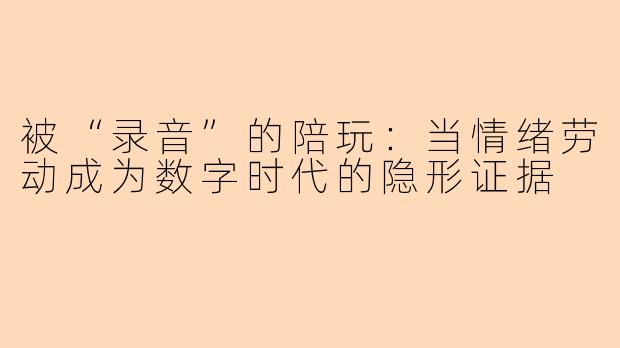 被“录音”的陪玩:当情绪劳动成为数字时代的隐形证据