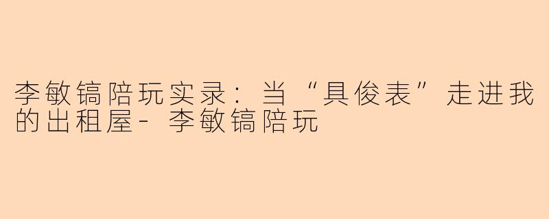 李敏镐陪玩实录:当“具俊表”走进我的出租屋-李敏镐陪玩