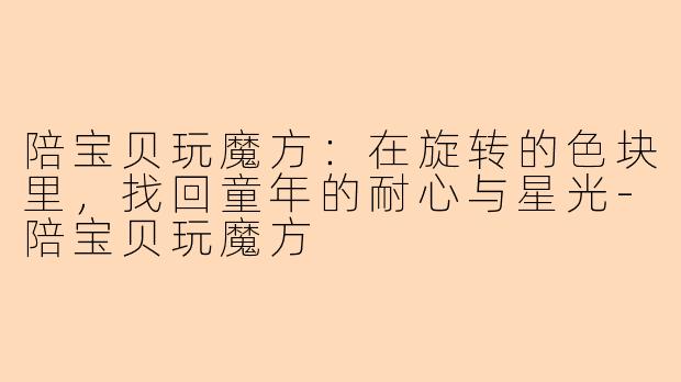 陪宝贝玩魔方：在旋转的色块里，找回童年的耐心与星光-陪宝贝玩魔方